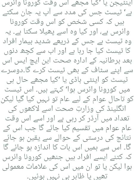 کورنا وائرس کے دو قسم کے ٹیسٹ ہوتے ہیں۔

اینٹیجن یا ’کیا مجھے اس وقت کورونا وائرس ہے‘ ٹیسٹ جس کی مدد سے آپ یہ جان سکتے ہیں کہ کسی شخص کو اس وقت کورونا وائرس ہے، اور کیا وہ اسے پھیلا سکتا ہے۔ یہ وہ ٹیسٹ ہے جس کے ذریعے شدید بیمار افراد کا ٹیسٹ کیا جا رہا ہے اور اب سے کچھ دنوں بعد برطانیہ کے ادارہ صحت این ایچ ایس اس سے اپنے سٹاف کے بھی ٹیسٹ کرے گا۔
دوسرے ٹیسٹ کو اینٹی باڈی یا ’کیا مجھے حال ہی میں کورونا وائرس ہوا‘ کہتے ہیں۔ اس ٹیسٹ کو تاحال عوام کے لیے عام تو نہیں کیا گیا لیکن انگلینڈ کی وزارتِ صحت اسے لاکھوں کی تعداد میں آرڈر کر رہی ہے اور اسے اس وقت عام عوام میں تقسیم کیا جائے گا جب اس کے نتائج کی درستی کے حوالے سے یقین ہو جائے گا۔ اس سے ہمیں اس بات کا اندازہ ہو جائے گا کہ کتنے ایسے افراد ہیں جنھیں کورونا وائرس ہوا لیکن یا تو ان میں اس کی عل