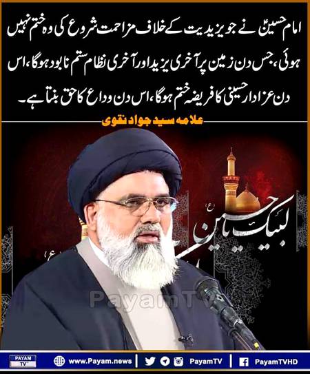 امام حسینؑ نے جو یزیدیت کے خلاف مزاحمت شروع کی وہ ختم نہیں ہوئی ، جس دن زمین پر آخری یزید اور آخری نظام ستم نابود ہوگا، اس دن عزادار حسینی کا فریضہ ختم ہوگا ، اس دن وداع کا حق بنتا ہے۔
علامہ سید جواد نقوی