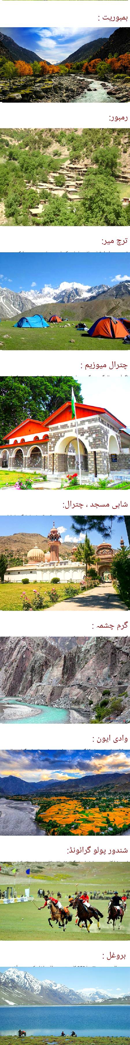 چترال حسین وادیوں کی سر زمین__چترال کو پاکستان کا سب سے پرامن علاقہ مانا جاتا ہے یہ صوبہ خیبر پختونخوا کے مالاکنڈ ڈویژن کا سب سے بڑا ضلع ہے مرکزی شہر دریائے چترال کے قریب واقع ہے ضلع چترال کی ایک تحصیل کا نام بھی چترال ہے چترال کی مناسبت سے یہاں کی زبان کھوار کو چترالی بھی کہا جاتا ہے یہ ضلع ترچ میر کے دامن میں واقع ہے جو سلسلہ ہندوکش کی بلند ترین چوٹی ہے چترال پہلے پاکستان کا حصہ نہیں تھا بلکہ الگ ریاست تھی بعد میں یہ پاکستان میں شامل ہو گیا اسے ضلع کا درجہ دیا گیا اور پھر اسے صوبہ خیبر پختونخوا کے مالاکنڈ ڈویژن سے منسلک کر دیا گیا