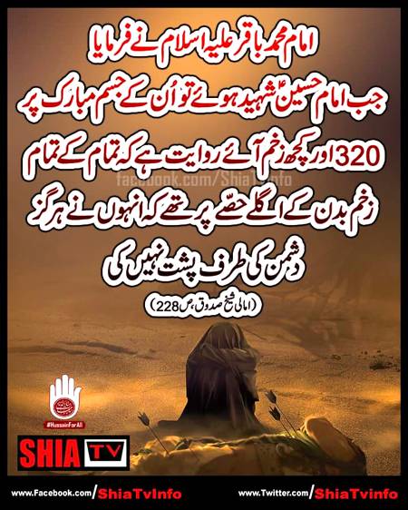 " امام محمد باقر علیہ اسلام نے فرمایا
جب امام حسینؑ شہید ہوئےتو اُن کے جسم
مبارک پر 320اور کچھ زخم آئےروایت
ہے کہ تمام کے تمام زخم بدن کےاگلے حصّے
پر تھے کہ انہوں نے ہرگز دشمن کی طرف
پشت نہیں کی !(امالی شیخ صدوق ؒ ص 228)
