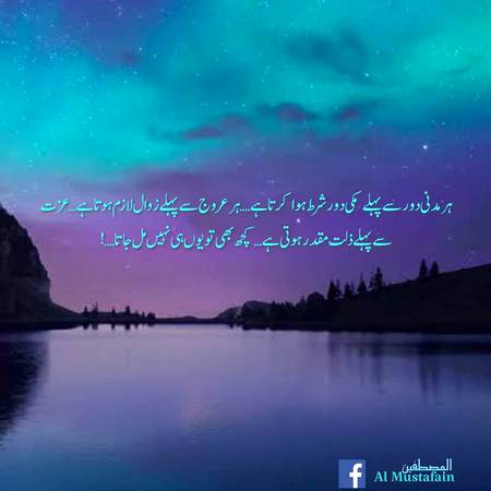 ایک وقت ہوتا ہے جب آپکے دین پر چلنے کی وجہ سے آپکو ٹھکرا دیاجاتا ہے, آپکو بیوقوف قرار دیا جاتا ہے..طرح طرح کی باتیں کی جاتی ہیں... دل کو زخموں سے چور کر دیا جاتا ہے...
مگر صبر اور استقامت سے جمے رہنے کے بعد ایک وقت ایسا آتا ہے...جب باذن اللہ یہی دین آپکی عزت کی وجہ بن جاتا ہے... آپ لوگوں کے لیے مثال بننے لگتے ہیں, بارش کا پہلا قطرہ باقیوں کے لیے رستے ہموار کرنے لگتا ہے, پھر آپکی نسبت اللہ سے, اسکے دین سے ہونے لگتی ہے,,آپکو اسی کے نام سے جانا جانے لگتا ہے.. پھر رب کی طرف سے عنایتیں ظاہر ہونے لگتی ہیں...
 مگر اس سب سے پہلے ٹھوک بجا کر دیکھا جاتا ہے, ہاں.ہر مدنی دور سے پہلے مکی دور شرط ہوا کرتا ہے.ہر عروج سے پہلے زوال لازم ہوتا ہے.عزت سے پہلے ذلت مقدر ہوتی ہے.کچھ بھی تو یوں ہی نہیں مل جاتا.گھلانا پڑتا ہے خود کو...کھپانا پڑتا ہے