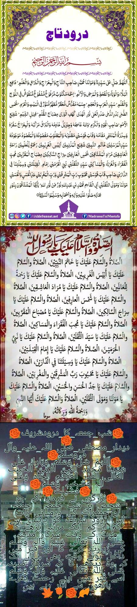 🌹شب_جمعہ_کا_درودشریف🌹🌹 دیدار_مصطفی_صلی_اللہ_علیہ_وآلہ_وسلم🌹🌹اَللّٰہُمَّ صَلِّ وَسَلِّمْ وَبَارِكْ عَلٰی سَیِّدِنَا مُحَمَّدِ النَّبِیِّ الْاُمِّیِّ الْحَبِیْبِ الْعَالِی الْقَدْرِ الْعَظِیْمِ الْجَاہِ وَعَلٰۤی اٰلِہٖ وَصَحْبِہٖ وَسَلِّمْ🌹🌹فضیلت🌹🌹بُزُرگوں نے فرمایا کہ جو شخص ہر شبِ جمعہ (جمعہ اورجمعرات کی درمیانی رات) اِس دُرُود شریف کو پابندی سے کم از کم ایک مرتبہ پڑھے گا موت کے وقت سرکارِ مدینہ صَلَّی اللّٰہُ تَعَالٰی عَلَیْہِ وَاٰلِہٖ وَسَلَّم کی زِیارت کرے گا اور قَبْر میں داخل ہوتے وقت بھی ،یہاں تک کہ وہ دیکھے گا کہ سرکارِ مدینہ صَلَّی اللّٰہُ تَعَالٰی عَلَیْہِ وَاٰلِہٖ وَسَلَّم اسے قَبْر میں اپنے رحمت بھرے ہاتھوں سے اُتار رہے ہیں ۔🍂🌹🌷🍁