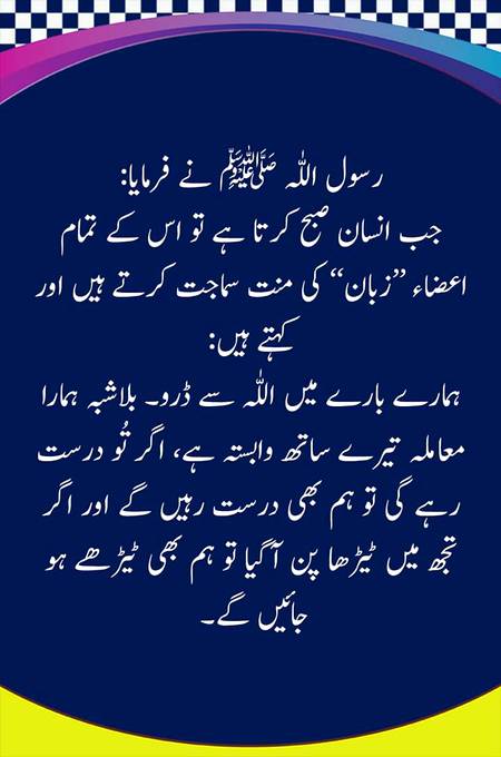 رسول اللّٰہ ﷺ نے فرمایا:
جب انسان صبح کرتا ہے تو اس کے تمام اعضاء ’’زبان‘‘ کی منت سماجت کرتے ہیں اور کہتے ہیں:
((اتَّقِ اللّٰہَ فِیْنَا فَإِنَّمَا نَحْنُ بِکَ، فَإِنِ اسْتَقَمْتَ اسْتَقَمْنَا، وَإِنِ اعْوَجَحْتَ اعْوَجَحْنَا))
ہمارے بارے میں اللّٰہ سے ڈرو۔ بلاشبہ ہمارا معاملہ تیرے ساتھ وابستہ ہے، اگر تُو درست رہے گی تو ہم بھی درست رہیں گے اور اگر تجھ میں ٹیڑھا پن آگیا تو ہم بھی ٹیڑھے ہو جائیں گے۔
(حسن، سنن الترمذی: 2407، مشکوۃ المصابیح: 4838،
